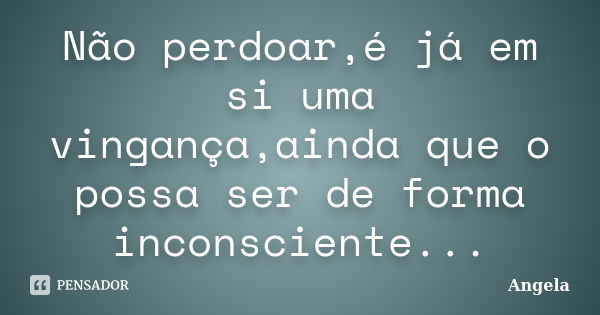 Não perdoar,é já em si uma vingança,ainda que o possa ser de forma inconsciente...... Frase de Ângela.