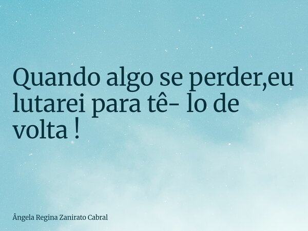 Quando algo se perder,eu lutarei para tê- lo de volta !... Frase de Ângela Regina Zanirato Cabral.