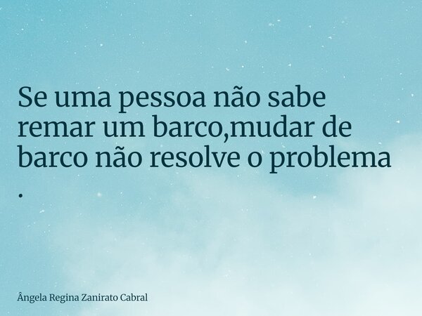 Se uma pessoa não sabe remar um barco,mudar de barco não resolve o problema .... Frase de Ângela Regina Zanirato Cabral.