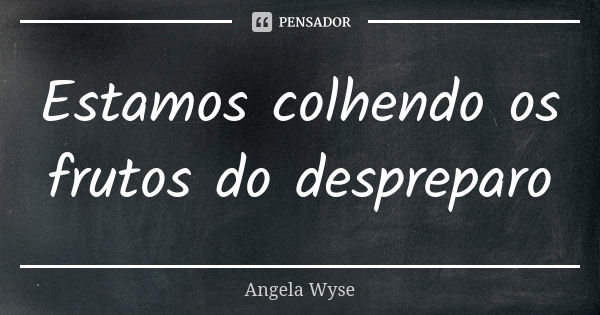 Estamos colhendo os frutos do despreparo... Frase de Angela Wyse.