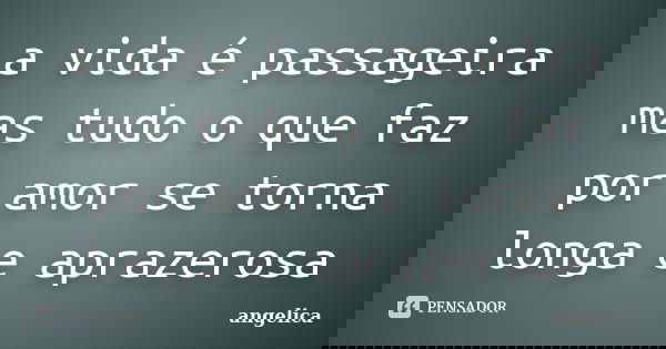 a vida é passageira mas tudo o que faz por amor se torna longa e aprazerosa... Frase de angelica.