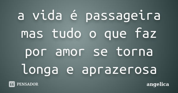 a vida é passageira mas tudo o que faz por amor se torna longa e aprazerosa... Frase de angelica.