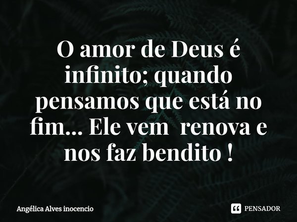 O amor de Deus é infinito; quando pensamos que está no fim... Ele vem renova e nos faz bendito !... Frase de Angélica Alves inocencio.