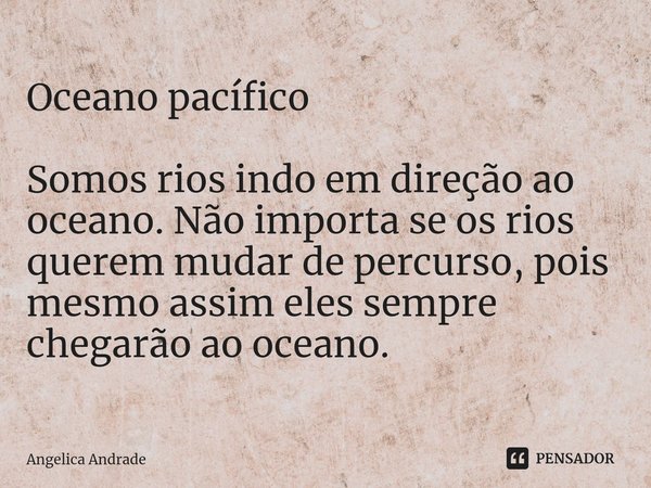 ⁠Oceano pacífico Somos rios indo em direção ao oceano. Não importa se os rios querem mudar de percurso, pois mesmo assim eles sempre chegarão ao oceano.... Frase de Angelica andrade.