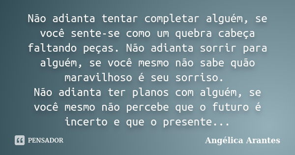 Não adianta tentar completar alguém, se você sente-se como um quebra cabeça faltando peças. Não adianta sorrir para alguém, se você mesmo não sabe quão maravilh... Frase de Angélica Arantes.