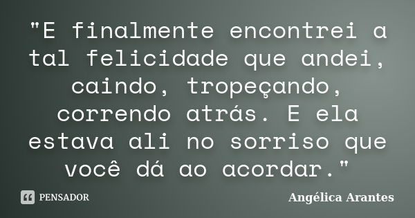 "E finalmente encontrei a tal felicidade que andei, caindo, tropeçando, correndo atrás. E ela estava ali no sorriso que você dá ao acordar."... Frase de Angélica Arantes.