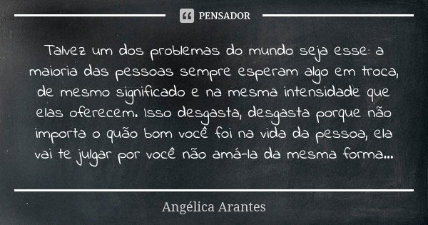 Talvez um dos problemas do mundo seja esse: a maioria das pessoas sempre esperam algo em troca, de mesmo significado e na mesma intensidade que elas oferecem. I... Frase de Angélica Arantes.