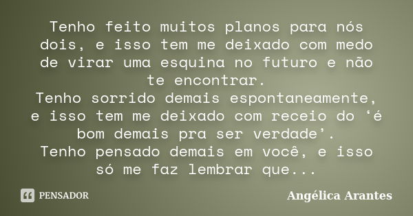 Tenho feito muitos planos para nós dois, e isso tem me deixado com medo de virar uma esquina no futuro e não te encontrar. Tenho sorrido demais espontaneamente,... Frase de Angélica Arantes.