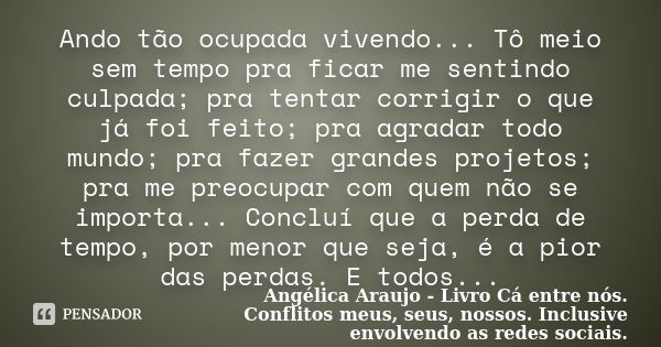 Ando tão ocupada vivendo... Tô meio sem tempo pra ficar me sentindo culpada; pra tentar corrigir o que já foi feito; pra agradar todo mundo; pra fazer grandes p... Frase de Angélica Araujo - Livro Cá entre nós. Conflitos meus, seus, nossos. Inclusive envolvendo as redes so.