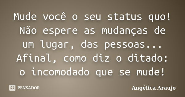 Mude você o seu status quo! Não espere as mudanças de um lugar, das pessoas... Afinal, como diz o ditado: o incomodado que se mude!... Frase de Angélica Araujo.