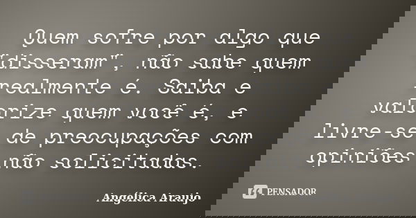 Quem sofre por algo que "disseram", não sabe quem realmente é. Saiba e valorize quem você é, e livre-se de preocupações com opiniões não solicitadas.... Frase de Angélica Araujo.