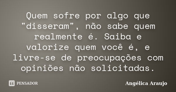 Quem sofre por algo que "disseram", não sabe quem realmente é. Saiba e valorize quem você é, e livre-se de preocupações com opiniões não solicitadas.... Frase de Angélica Araujo.