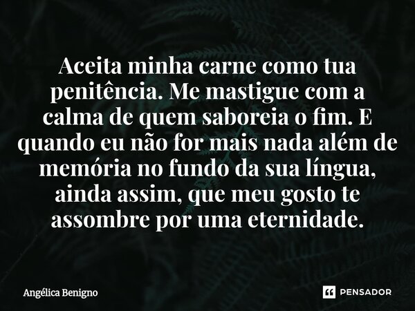 Aceita minha carne como tua penitência. Me mastigue com a calma de quem saboreia o fim. E quando eu não for mais nada além de memória no fundo da sua língua, ai... Frase de Angélica Benigno.