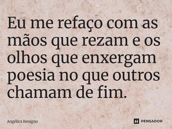 Eu me refaço com as mãos que rezam e os olhos que enxergam poesia no que outros chamam de fim.... Frase de Angélica Benigno.