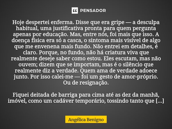 Hoje despertei enferma. Disse que era gripe — a desculpa habitual, uma justificativa pronta para quem pergunta apenas por educação. Mas, entre nós, foi mais que... Frase de Angélica Benigno.