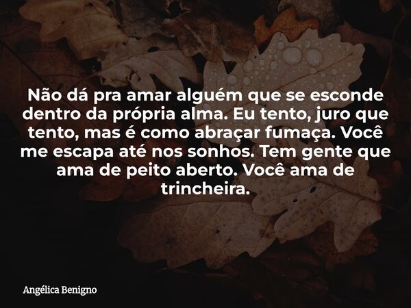 Não dá pra amar alguém que se esconde dentro da própria alma. Eu tento, juro que tento, mas é como abraçar fumaça. Você me escapa até nos sonhos. Tem gente que ... Frase de Angélica Benigno.