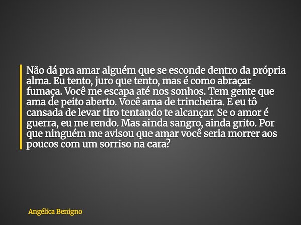 Não dá pra amar alguém que se esconde dentro da própria alma. Eu tento, juro que tento, mas é como abraçar fumaça. Você me escapa até nos sonhos. Tem gente que ... Frase de Angélica Benigno.