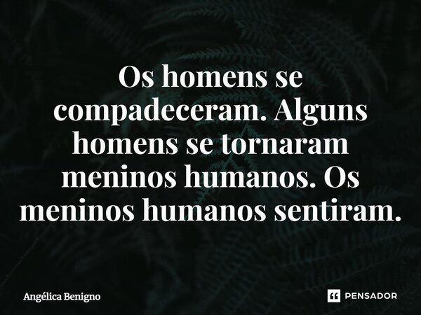 ⁠Os homens se compadeceram. Alguns homens se tornaram meninos humanos. Os meninos humanos sentiram.... Frase de Angélica Benigno.