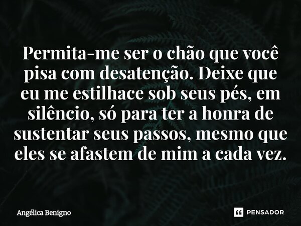 Permita-me ser o chão que você pisa com desatenção. Deixe que eu me estilhace sob seus pés, em silêncio, só para ter a honra de sustentar seus passos, mesmo que... Frase de Angélica Benigno.