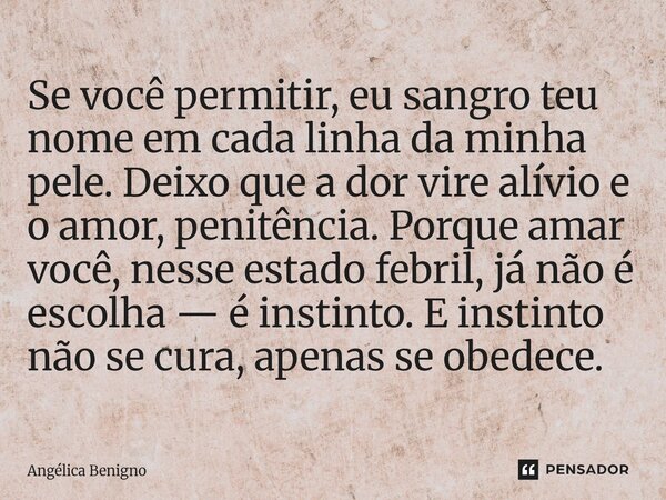 Se você permitir, eu sangro teu nome em cada linha da minha pele. Deixo que a dor vire alívio e o amor, penitência. Porque amar você, nesse estado febril, já nã... Frase de Angélica Benigno.