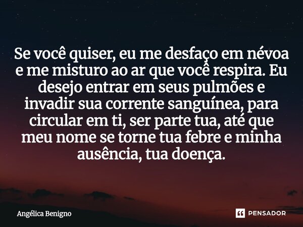 Se você quiser, eu me desfaço em névoa e me misturo ao ar que você respira. Eu desejo entrar em seus pulmões e invadir sua corrente sanguínea, para circular em ... Frase de Angélica Benigno.