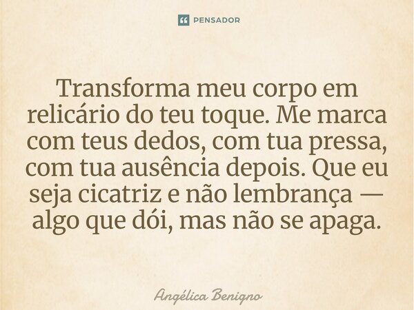 Transforma meu corpo em relicário do teu toque. Me marca com teus dedos, com tua pressa, com tua ausência depois. Que eu seja cicatriz e não lembrança — algo qu... Frase de Angélica Benigno.