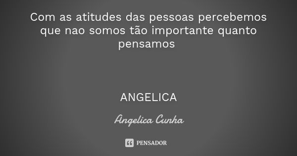 Com as atitudes das pessoas percebemos que nao somos tão importante quanto pensamos ANGELICA... Frase de Angelica Cunha.