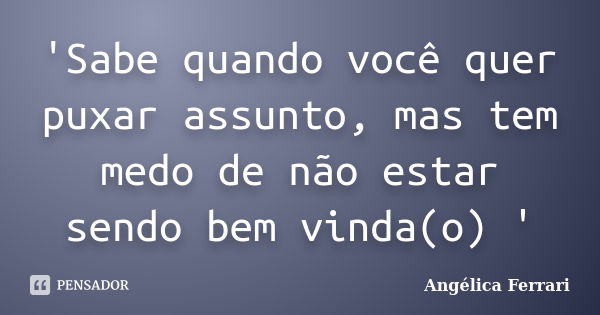 'Sabe quando você quer puxar assunto, mas tem medo de não estar sendo bem vinda(o) '... Frase de Angélica Ferrari.