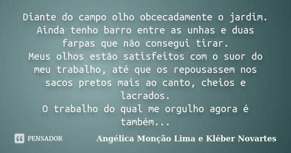 Diante do campo olho obcecadamente o jardim. Ainda tenho barro entre as unhas e duas farpas que não consegui tirar. Meus olhos estão satisfeitos com o suor do m... Frase de Angélica Monção Lima e Kléber Novartes.