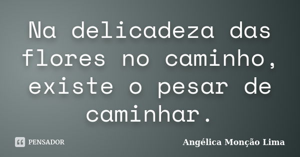 Na delicadeza das flores no caminho, existe o pesar de caminhar.... Frase de Angélica Monção Lima.