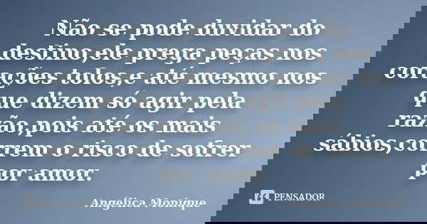 Não se pode duvidar do destino,ele prega peças nos corações tolos,e até mesmo nos que dizem só agir pela razão,pois até os mais sábios,correm o risco de sofrer ... Frase de Angélica Monique.