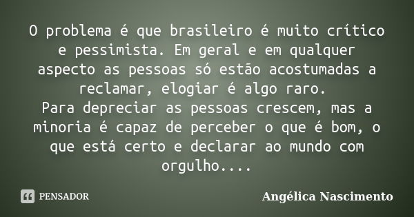 O problema é que brasileiro é muito crítico e pessimista. Em geral e em qualquer aspecto as pessoas só estão acostumadas a reclamar, elogiar é algo raro. Para d... Frase de Angélica Nascimento.