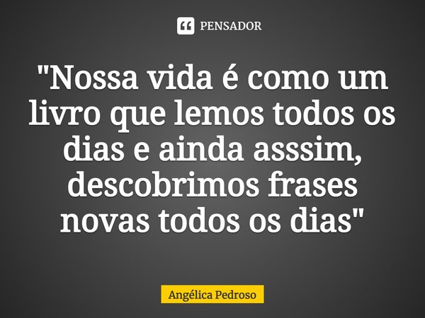 "Nossa vida é como um livro que lemos todos os dias e ainda asssim, descobrimos frases novas todos os dias"... Frase de Angélica Pedroso.