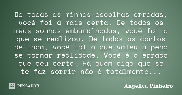 De todas as minhas escolhas erradas, você foi á mais certa. De todos os meus sonhos embaralhados, você foi o que se realizou. De todos os contos de fada, você f... Frase de Angélica Pinheiro..