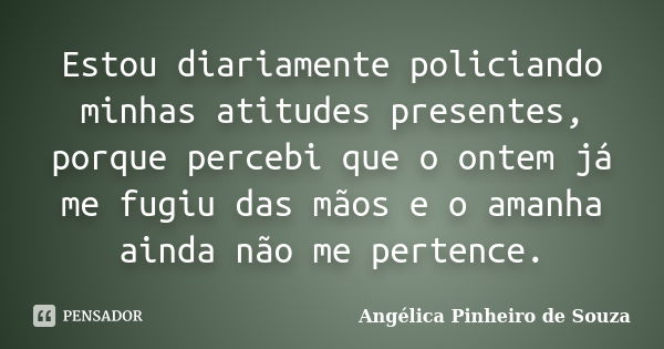 Estou diariamente policiando minhas atitudes presentes, porque percebi que o ontem já me fugiu das mãos e o amanha ainda não me pertence.... Frase de Angélica Pinheiro de Souza.