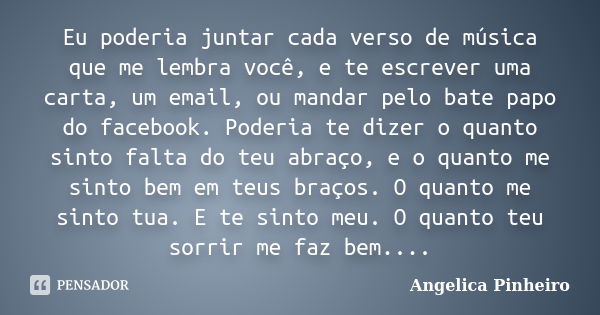 Eu poderia juntar cada verso de música que me lembra você, e te escrever uma carta, um email, ou mandar pelo bate papo do facebook. Poderia te dizer o quanto si... Frase de Angélica Pinheiro..