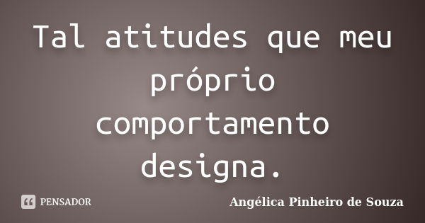 Tal atitudes que meu próprio comportamento designa.... Frase de Angélica Pinheiro de Souza.