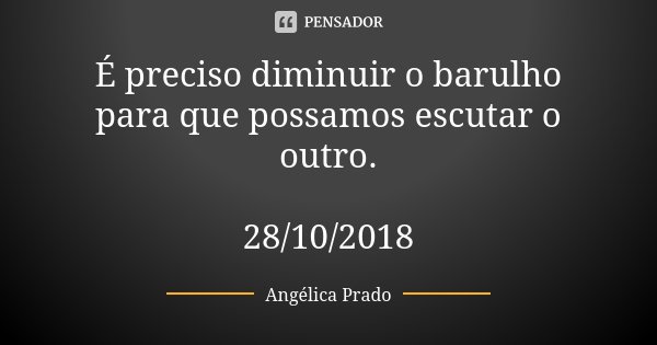 É preciso diminuir o barulho para que possamos escutar o outro. 28/10/2018... Frase de Angélica Prado.