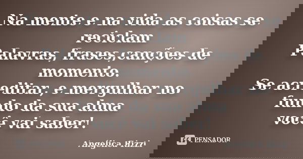 Na mente e na vida as coisas se reciclam Palavras, frases,canções de momento. Se acreditar, e mergulhar no fundo da sua alma você vai saber!... Frase de Angélica Rizzi.