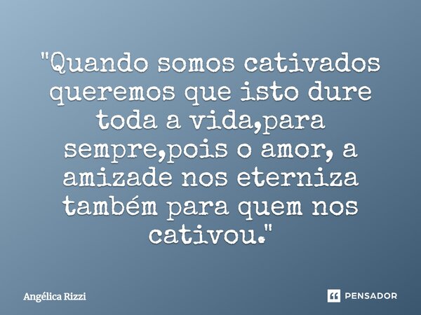 "⁠Quando somos cativados queremos que isto dure toda a vida,para sempre,pois o amor, a amizade nos eterniza também para quem nos cativou."... Frase de Angélica Rizzi.