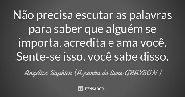 Não precisa escutar as palavras para saber que alguém se importa, acredita e ama você. Sente-se isso, você sabe disso.... Frase de Angélica Saphier (A partir do livro GRAYSON ).