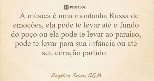 A música é uma montanha Russa de emoções, ela pode te levar até o fundo do poço ou ela pode te levar ao paraíso, pode te levar para sua infância ou até seu cora... Frase de Angélica Seixas AGM..