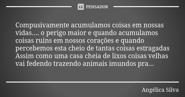 Compusivamente acumulamos coisas em nossas vidas.... o perigo maior e quando acumulamos coisas ruins em nossos corações e quando percebemos esta cheio de tantas... Frase de Angelica silva.