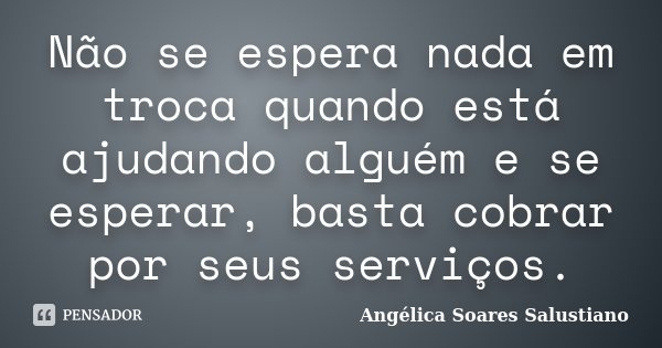 Não se espera nada em troca quando está ajudando alguém e se esperar, basta cobrar por seus serviços.... Frase de Angélica Soares Salustiano.