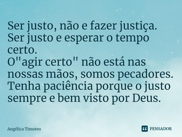 Ser justo, não e fazer justiça. Ser justo e esperar o tempo certo.
O "agir certo" não está nas nossas mãos, somos pecadores.
Tenha paciência porque o ... Frase de Angélica Timoteo.