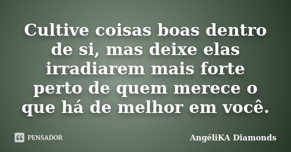 Cultive coisas boas dentro de si, mas deixe elas irradiarem mais forte perto de quem merece o que há de melhor em você.... Frase de AngéliKA Diamonds.