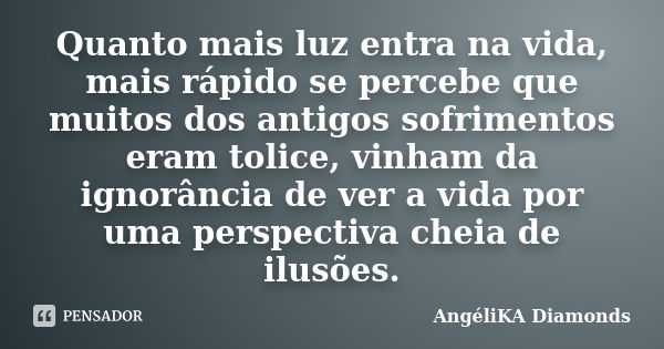 Quanto mais luz entra na vida, mais rápido se percebe que muitos dos antigos sofrimentos eram tolice, vinham da ignorância de ver a vida por uma perspectiva che... Frase de AngéliKA Diamonds.