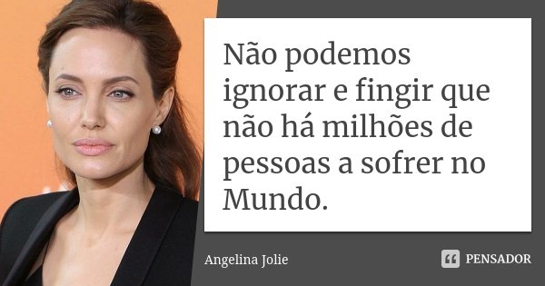 Não podemos ignorar e fingir que não há milhões de pessoas a sofrer no Mundo.... Frase de Angelina Jolie.
