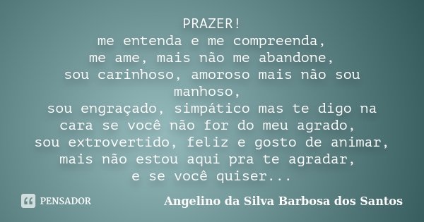 PRAZER! me entenda e me compreenda, me ame, mais não me abandone, sou carinhoso, amoroso mais não sou manhoso, sou engraçado, simpático mas te digo na cara se v... Frase de Angelino da Silva Barbosa dos Santos.