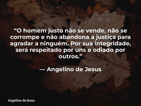 “O homem justo não se vende, não se corrompe e não abandona a justiça para agradar a ninguém. Por sua integridade, será respeitado por uns e odiado por outros.”... Frase de Angelino de Jesus.